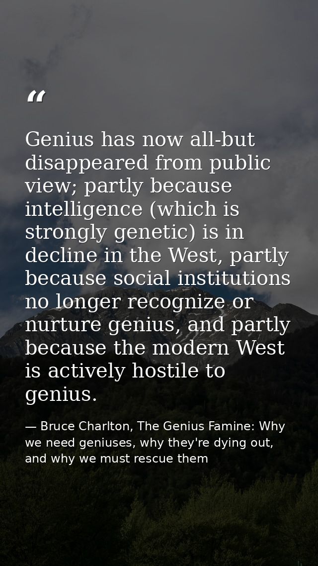 Genius has now all-but disappeared from public view; partly because intelligence (which is strongly genetic) is in decli — Bruce Charlton, The Genius Famine: Why we need geniuses, why they're dying out, and why we must rescue them