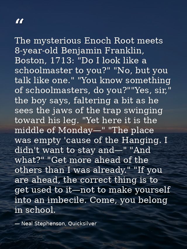 The mysterious Enoch Root meets 8-year-old Benjamin Franklin, Boston, 1713: "Do I look like a schoolmaster to you?" "No, — Neal Stephenson, Quicksilver