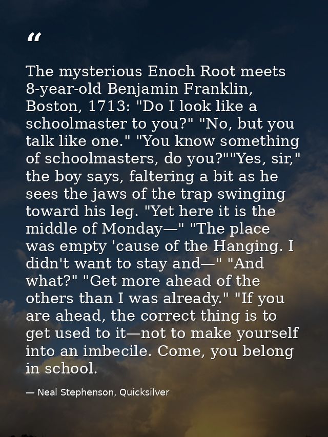The mysterious Enoch Root meets 8-year-old Benjamin Franklin, Boston, 1713: "Do I look like a schoolmaster to you?" "No, — Neal Stephenson, Quicksilver