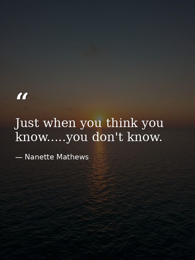 Just when you think you know.....you don't know. — Nanette Mathews