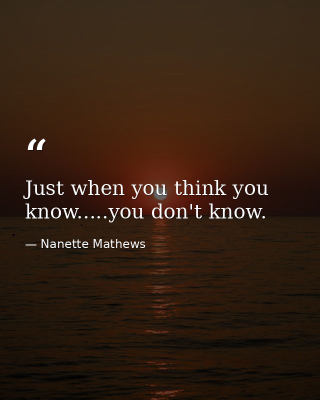 Just when you think you know.....you don't know. — Nanette Mathews