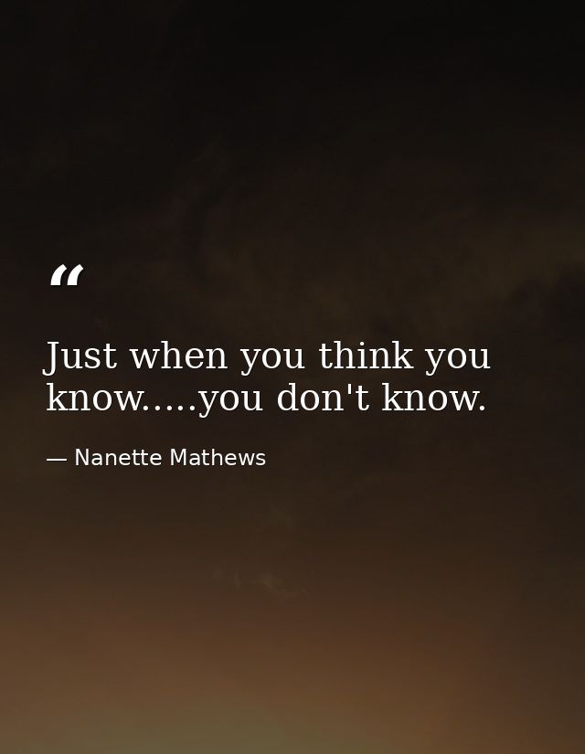 Just when you think you know.....you don't know. — Nanette Mathews