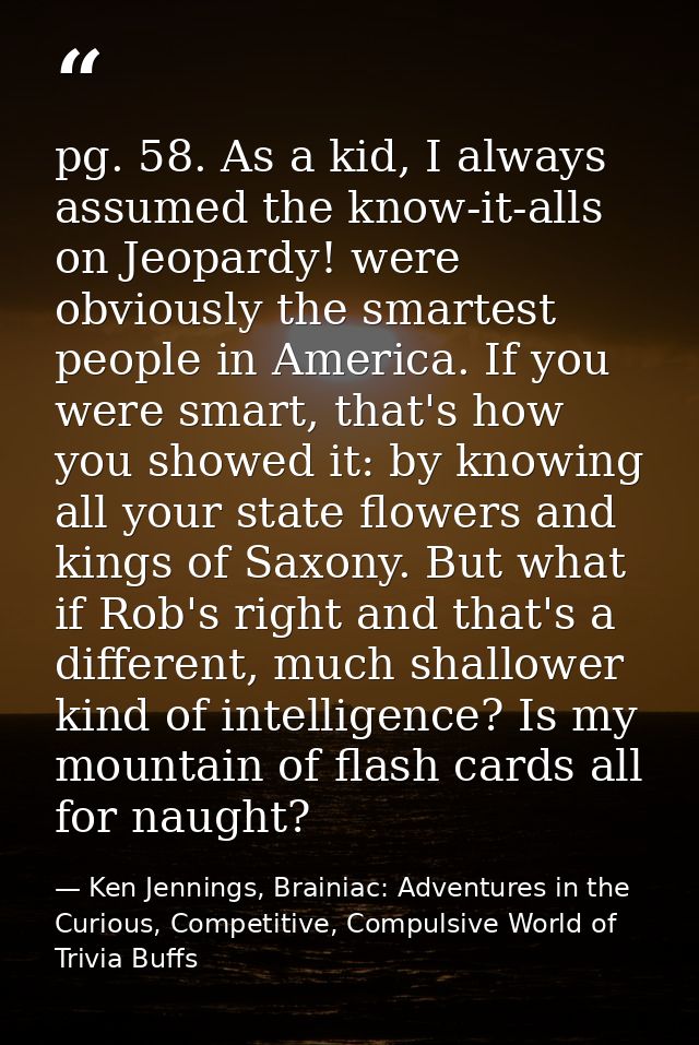 pg. 58. As a kid, I always assumed the know-it-alls on Jeopardy! were obviously the smartest people in America. If you w — Ken Jennings, Brainiac: Adventures in the Curious, Competitive, Compulsive World of Trivia Buffs