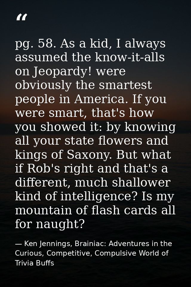 pg. 58. As a kid, I always assumed the know-it-alls on Jeopardy! were obviously the smartest people in America. If you w — Ken Jennings, Brainiac: Adventures in the Curious, Competitive, Compulsive World of Trivia Buffs