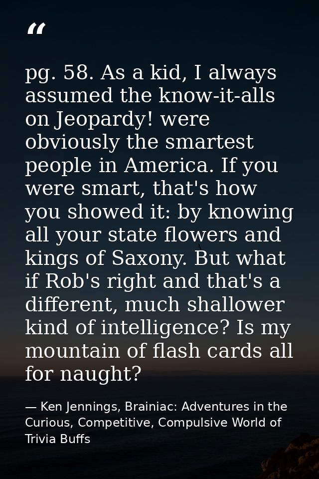 pg. 58. As a kid, I always assumed the know-it-alls on Jeopardy! were obviously the smartest people in America. If you w — Ken Jennings, Brainiac: Adventures in the Curious, Competitive, Compulsive World of Trivia Buffs