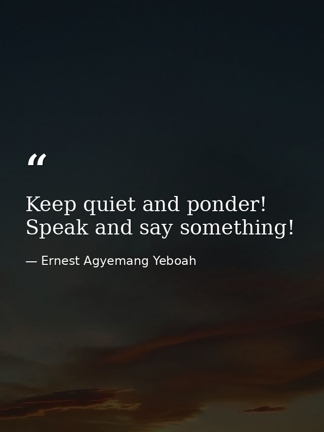 Keep quiet and ponder! Speak and say something! — Ernest Agyemang Yeboah