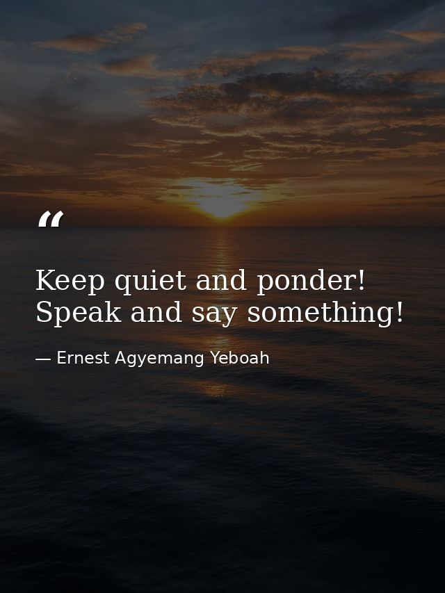 Keep quiet and ponder! Speak and say something! — Ernest Agyemang Yeboah