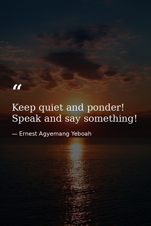 Keep quiet and ponder! Speak and say something! — Ernest Agyemang Yeboah