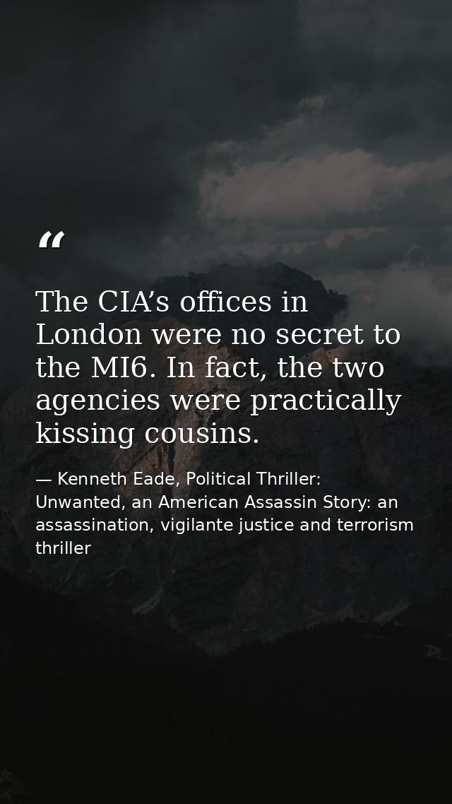 The CIA’s offices in London were no secret to the MI6. In fact, the two agencies were practically kissing cousins. — Kenneth Eade, Political Thriller: Unwanted, an American Assassin Story: an assassination, vigilante justice and terrorism thriller