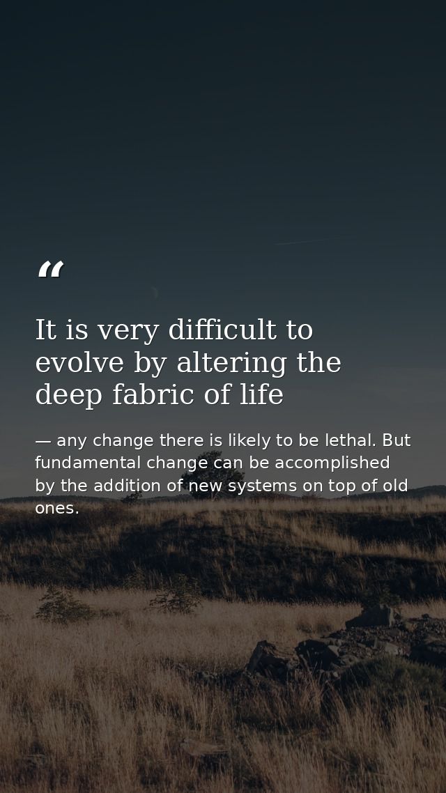 It is very difficult to evolve by altering the deep fabric of life — any change there is likely to be lethal. But fundamental change can be accomplished by the addition of new systems on top of old ones.