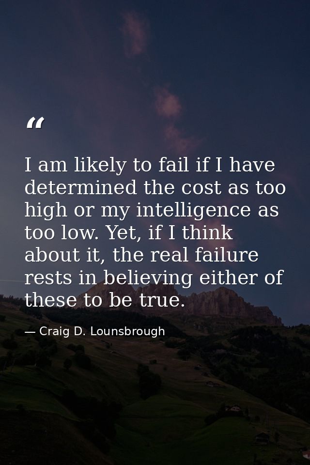 I am likely to fail if I have determined the cost as too high or my intelligence as too low. Yet, if I think about it, t — Craig D. Lounsbrough