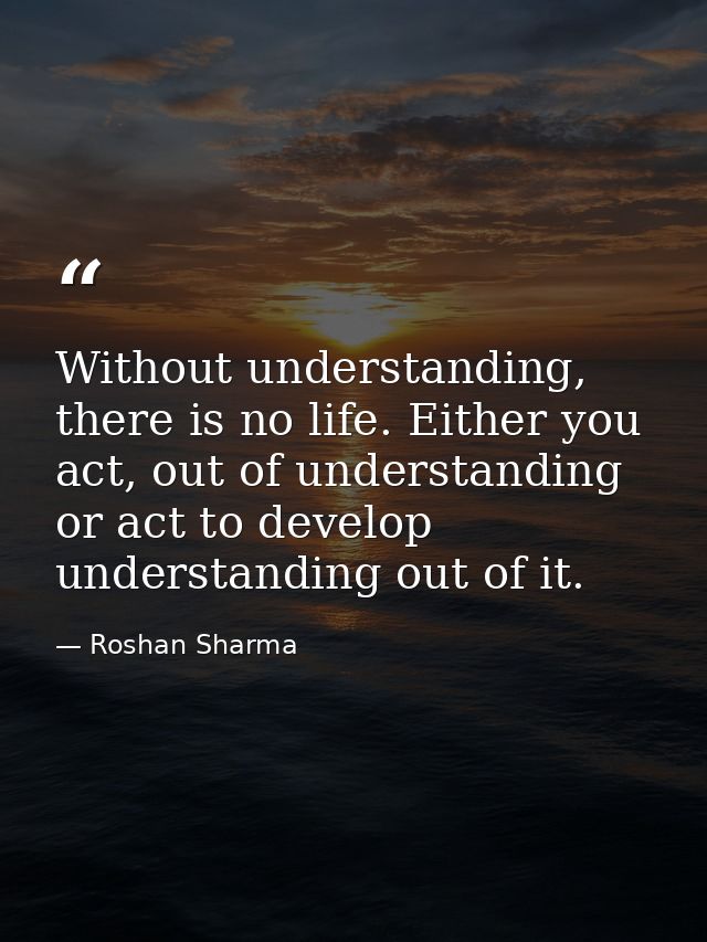 Without understanding, there is no life. Either you act, out of understanding or act to develop understanding out of it. — Roshan Sharma
