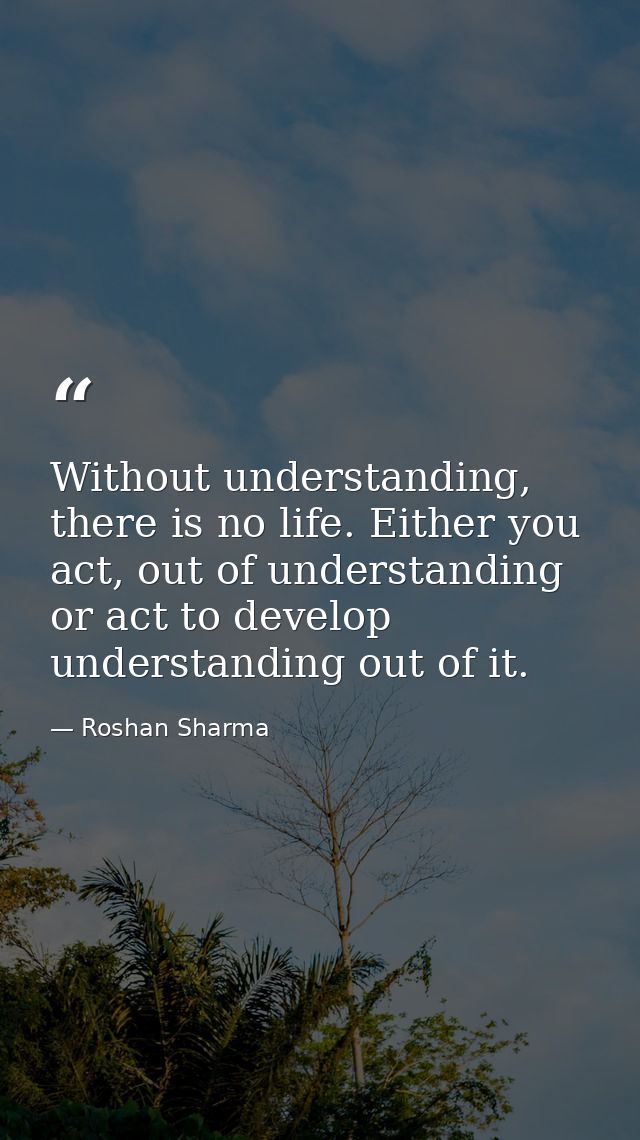 Without understanding, there is no life. Either you act, out of understanding or act to develop understanding out of it. — Roshan Sharma