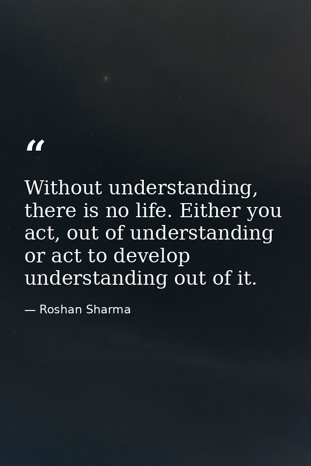Without understanding, there is no life. Either you act, out of understanding or act to develop understanding out of it. — Roshan Sharma