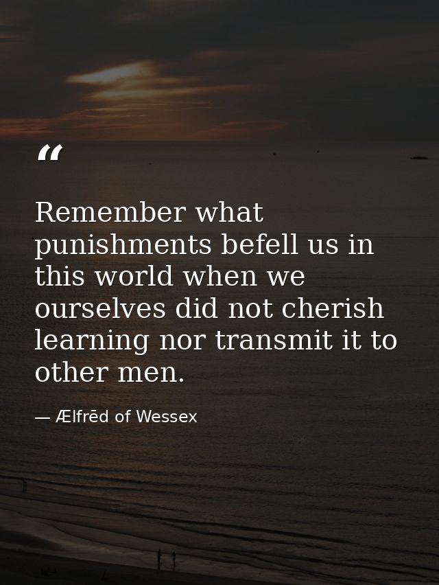 Remember what punishments befell us in this world when we ourselves did not cherish learning nor transmit it to other me — Ælfrēd of Wessex