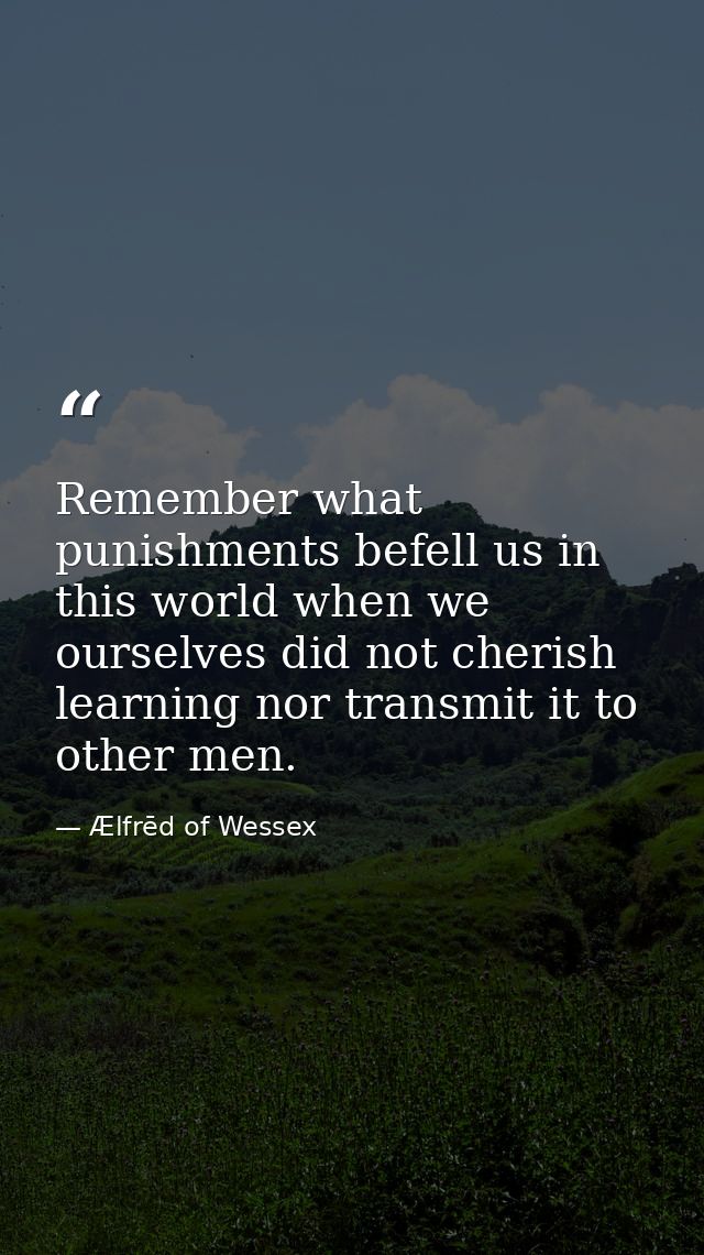 Remember what punishments befell us in this world when we ourselves did not cherish learning nor transmit it to other me — Ælfrēd of Wessex