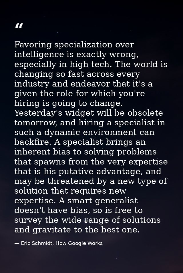 Favoring specialization over intelligence is exactly wrong, especially in high tech. The world is changing so fast acros — Eric Schmidt, How Google Works