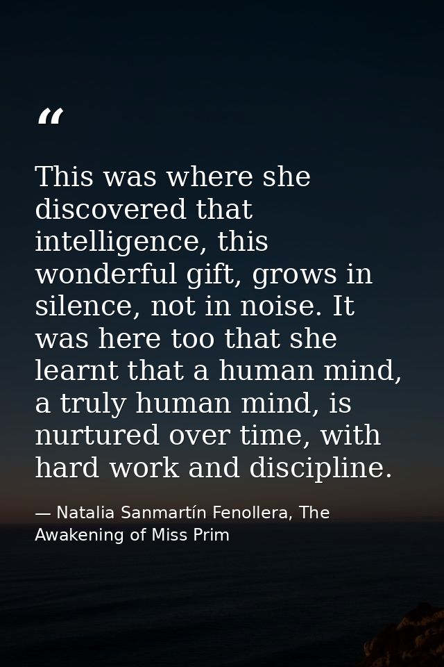 This was where she discovered that intelligence, this wonderful gift, grows in silence, not in noise. It was here too th — Natalia Sanmartín Fenollera, The Awakening of Miss Prim