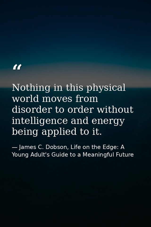 Nothing in this physical world moves from disorder to order without intelligence and energy being applied to it. — James C. Dobson, Life on the Edge: A Young Adult's Guide to a Meaningful Future