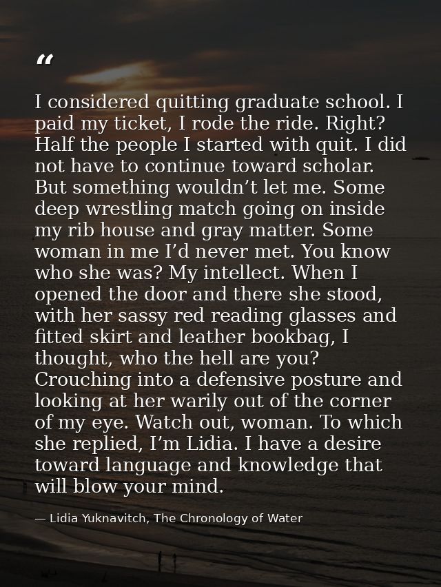 I considered quitting graduate school. I paid my ticket, I rode the ride. Right? Half the people I started with quit. I  — Lidia Yuknavitch, The Chronology of Water