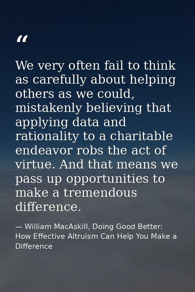 We very often fail to think as carefully about helping others as we could, mistakenly believing that applying data and r — William MacAskill, Doing Good Better: How Effective Altruism Can Help You Make a Difference