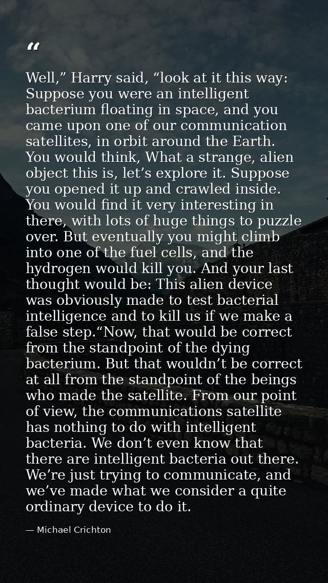 Well,” Harry said, “look at it this way: Suppose you were an intelligent bacterium floating in space, and you came upon  — Michael Crichton