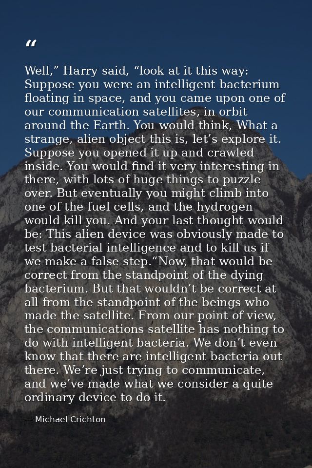 Well,” Harry said, “look at it this way: Suppose you were an intelligent bacterium floating in space, and you came upon  — Michael Crichton