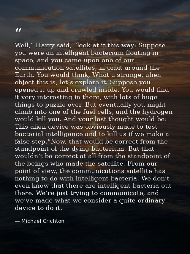 Well,” Harry said, “look at it this way: Suppose you were an intelligent bacterium floating in space, and you came upon  — Michael Crichton