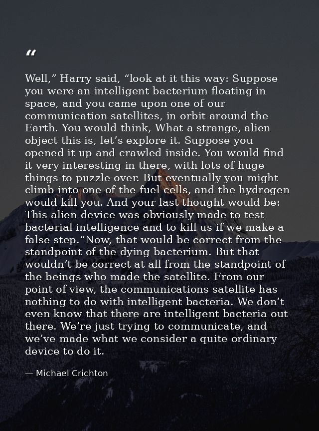 Well,” Harry said, “look at it this way: Suppose you were an intelligent bacterium floating in space, and you came upon  — Michael Crichton