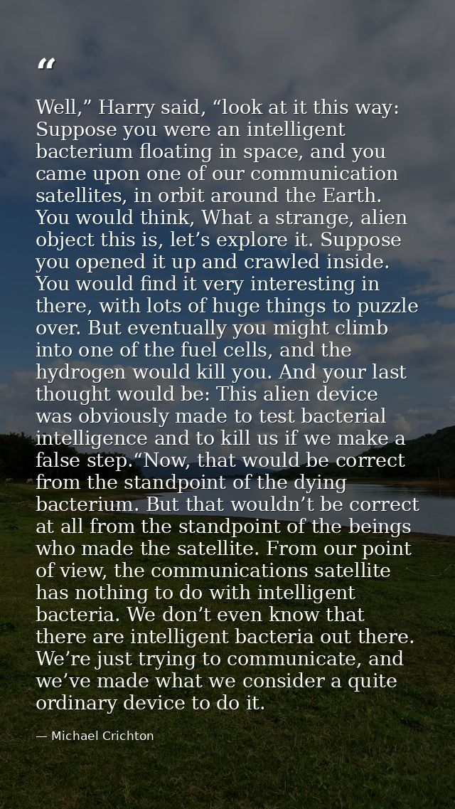 Well,” Harry said, “look at it this way: Suppose you were an intelligent bacterium floating in space, and you came upon  — Michael Crichton