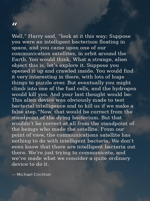 Well,” Harry said, “look at it this way: Suppose you were an intelligent bacterium floating in space, and you came upon  — Michael Crichton