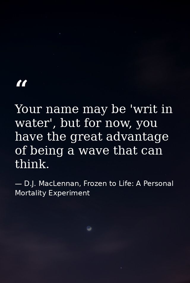 Your name may be 'writ in water', but for now, you have the great advantage of being a wave that can think. — D.J. MacLennan, Frozen to Life: A Personal Mortality Experiment