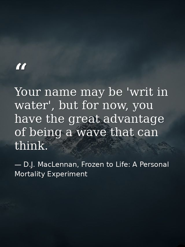 Your name may be 'writ in water', but for now, you have the great advantage of being a wave that can think. — D.J. MacLennan, Frozen to Life: A Personal Mortality Experiment