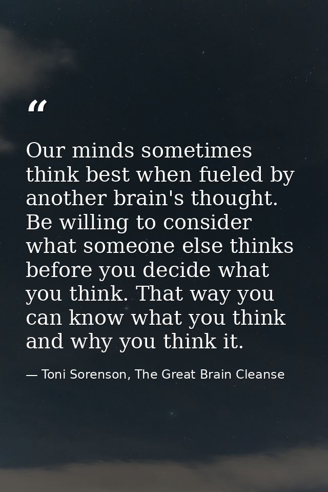 Our minds sometimes think best when fueled by another brain's thought. Be willing to consider what someone else thinks b — Toni Sorenson, The Great Brain Cleanse