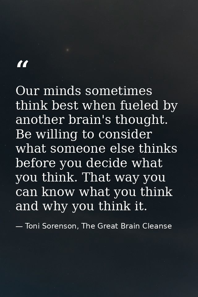 Our minds sometimes think best when fueled by another brain's thought. Be willing to consider what someone else thinks b — Toni Sorenson, The Great Brain Cleanse