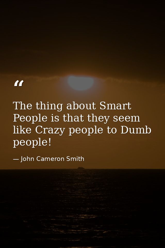 The thing about Smart People is that they seem like Crazy people to Dumb people! — John Cameron Smith