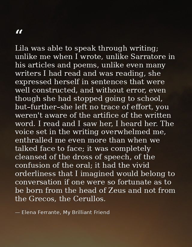 Lila was able to speak through writing; unlike me when I wrote, unlike Sarratore in his articles and poems, unlike even  — Elena Ferrante, My Brilliant Friend