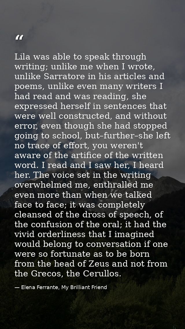Lila was able to speak through writing; unlike me when I wrote, unlike Sarratore in his articles and poems, unlike even  — Elena Ferrante, My Brilliant Friend