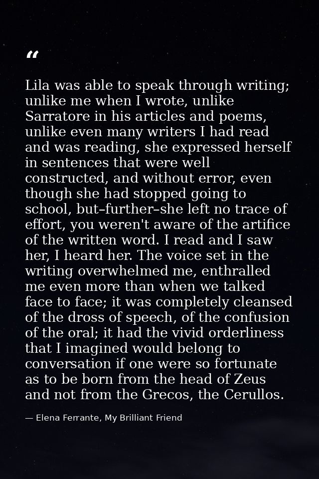 Lila was able to speak through writing; unlike me when I wrote, unlike Sarratore in his articles and poems, unlike even  — Elena Ferrante, My Brilliant Friend
