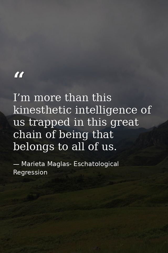 I’m more than this kinesthetic intelligence of us trapped in this great chain of being that belongs to all of us. — Marieta Maglas- Eschatological Regression