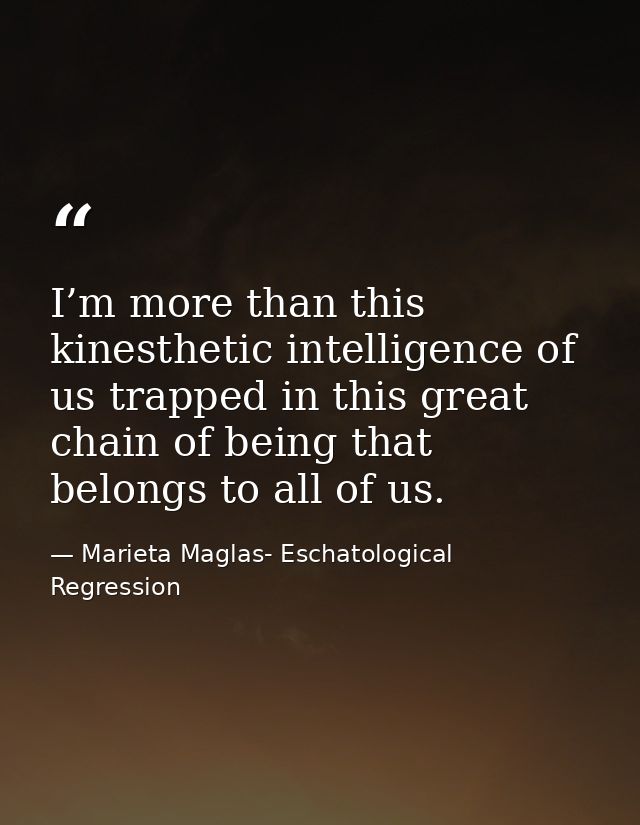 I’m more than this kinesthetic intelligence of us trapped in this great chain of being that belongs to all of us. — Marieta Maglas- Eschatological Regression