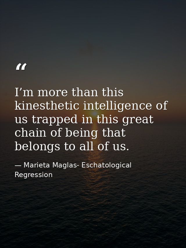 I’m more than this kinesthetic intelligence of us trapped in this great chain of being that belongs to all of us. — Marieta Maglas- Eschatological Regression