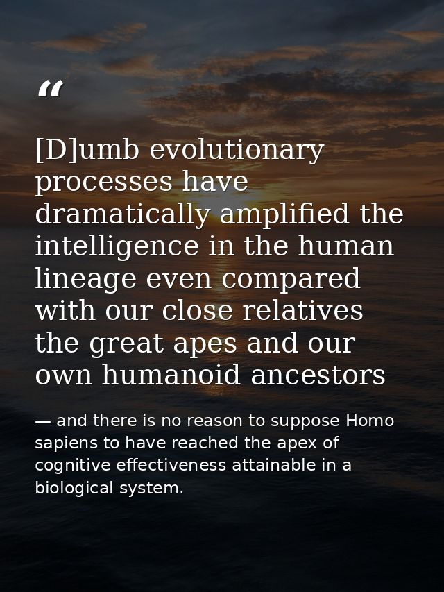 [D]umb evolutionary processes have dramatically amplified the intelligence in the human lineage even compared with our c — and there is no reason to suppose Homo sapiens to have reached the apex of cognitive effectiveness attainable in a biological system.