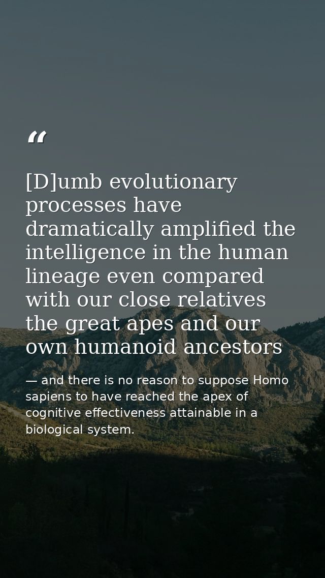 [D]umb evolutionary processes have dramatically amplified the intelligence in the human lineage even compared with our c — and there is no reason to suppose Homo sapiens to have reached the apex of cognitive effectiveness attainable in a biological system.