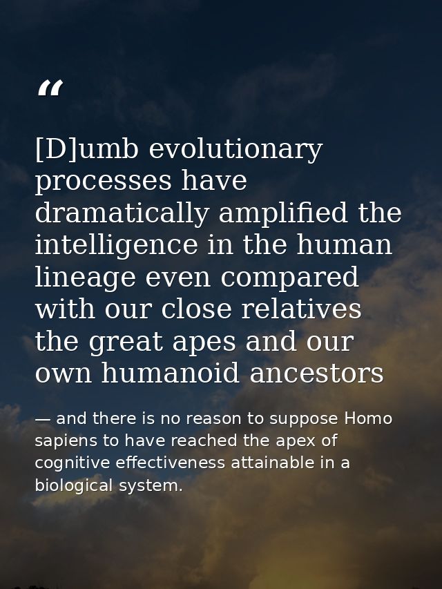 [D]umb evolutionary processes have dramatically amplified the intelligence in the human lineage even compared with our c — and there is no reason to suppose Homo sapiens to have reached the apex of cognitive effectiveness attainable in a biological system.