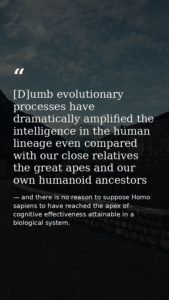 [D]umb evolutionary processes have dramatically amplified the intelligence in the human lineage even compared with our c — and there is no reason to suppose Homo sapiens to have reached the apex of cognitive effectiveness attainable in a biological system.
