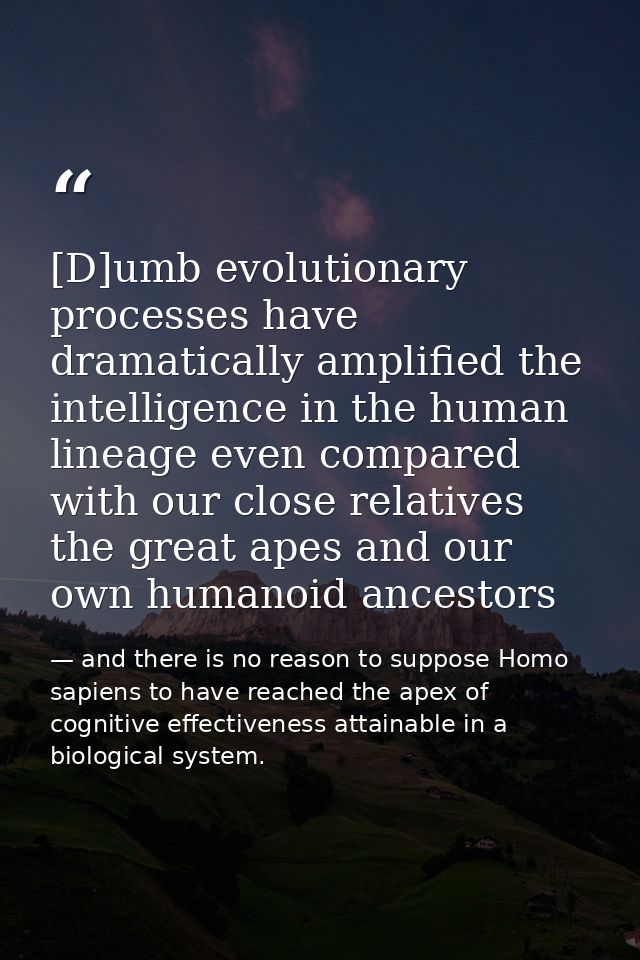 [D]umb evolutionary processes have dramatically amplified the intelligence in the human lineage even compared with our c — and there is no reason to suppose Homo sapiens to have reached the apex of cognitive effectiveness attainable in a biological system.