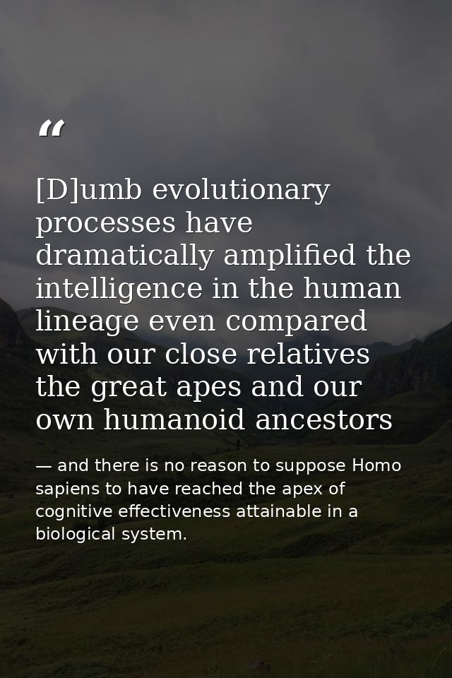 [D]umb evolutionary processes have dramatically amplified the intelligence in the human lineage even compared with our c — and there is no reason to suppose Homo sapiens to have reached the apex of cognitive effectiveness attainable in a biological system.