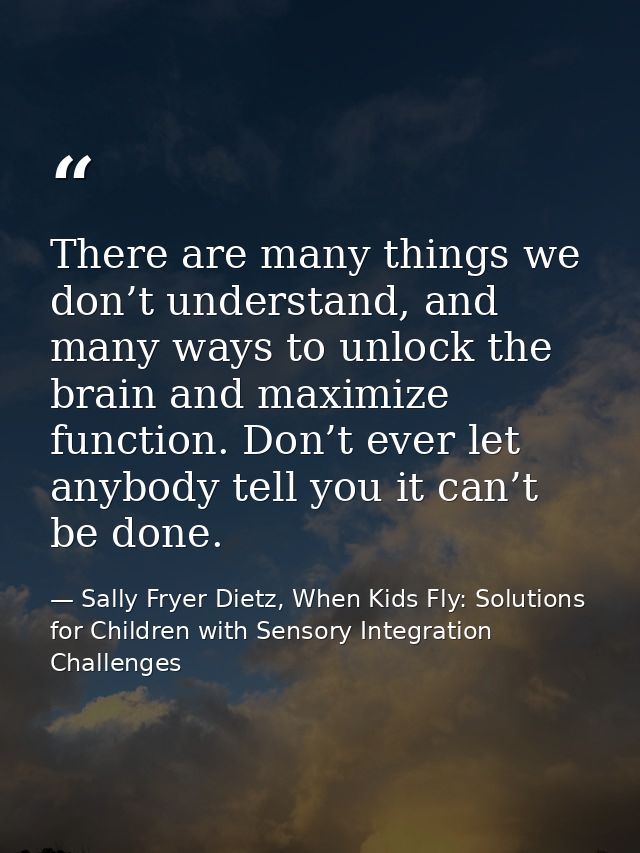 There are many things we don’t understand, and many ways to unlock the brain and maximize function. Don’t ever let anybo — Sally Fryer Dietz, When Kids Fly: Solutions for Children with Sensory Integration Challenges