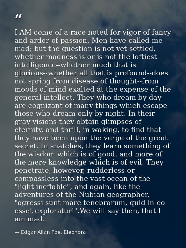 I AM come of a race noted for vigor of fancy and ardor of passion. Men have called me mad; but the question is not yet s — Edgar Allan Poe, Eleonora